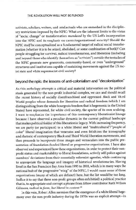 THE REVOLUTION WILL NOT BEFUNDED

 

activists, schclars, writers, and intellectuals who are enmeshed in the discipl
ary restrictions imposed by the NPIC: What are the inherent limits to the vistas
of “social change” or transformation mandaied by the US Lefts incorporation
into the NPIC and its emphasis on career/organizational security? Shoald the
NPIC itself be conceptualized as a fundamental target of radical social transfor-
imation (wheter itis to be seized, abolished, or some combination of both)? Can
people struggling tor survival, radical transformation, and liberation (including
and beyond those who identify shemselves as “activists”) outside the tentacles of
the NPIC generate new grassroots, community-tased, or even “underground”
structures and institutions capable cf sustaining movements against the US rac-
ist state and white supremacist civil society?

 

 

beyond the npic: the lessons of anti-colonialism and “decolonization”

As this anthclogy attempts a critical and material intervention on the political
stasis generated by the nor-profit irdustrial complex, we can and should recall
the cecent history of socially disenfranchised and oppressed lack and ‘th:rd
World peoples whose demands for liberation and radical freedom (which I am
istinguishing from the white bourgeois freedom that is hegemonic in the United
States) have represented, for white civil society, the specter of its own undoing.
1 want t emphasize the importance: of this contemporary liberaticnist lineage
because I have observed a peculiar dynamic in the current political landscape
thatmales political fodder ofthis liberationis: legacy. With increasing frequency,
‘we are party (or participant) to a white liberal and “mubticultural’/“people of
coloe” liberal imagination that venerates and even fetishizes the iconograghy
and rhetoric of contemporary Black and Third World liberation movements, and
then proceeds to incorporate these images and vernaculars into the putlic pre-
entation of foundation-fauaded liberal oe progressive organizations I have also
observed and experienced how these organizations, in order to protect their non-
profit status and marketability o literal foundations, actively self police against
‘members’ deviations from their essentially reformist agendas, while continuing
to appropriate the language ard imagery of historical revolutionaries. Having
lived in the San Francisco Bay Area from 1995 to 2001, which is in many ways she
national hub of the progressive “wing” of the NPIC, I would inane some of those
organizations (many of which are defunct) here, but the list would be too long.
Suffice itto say that these non-profit groaps often exhibit(ed) a political practice
thats, to appropriate and corrupt a phrase from fellow contributor Ruth Wilson
Gilmore, radical in form, lt liberal in content

In this vein, Rober: Allen surmises that the emergence ofa white liberal hege-
mony over the non-profit industry éurirg the 1970s was an explicit attempt—in

 

 
